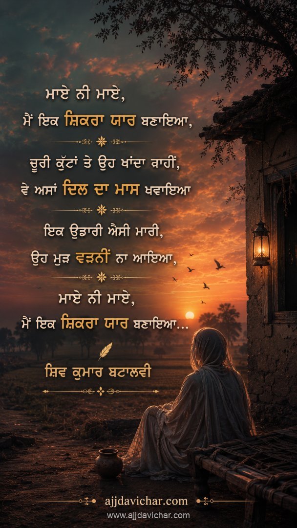 ਮਾਏ ਨੀ ਮਾਏ,  ਮੈਂ ਇਕ ਸ਼ਿਕਰਾ ਯਾਰ ਬਣਾਇਆ, ਚੂਰੀ ਕੁੱਟਾਂ ਤੇ ਉਹ ਖਾਂਦਾ ਨਾਹੀਂ,  ਵੇ ਅਸਾਂ ਦਿਲ ਦਾ ਮਾਸ ਖਵਾਇਆ ਇਕ ਉਡਾਰੀ ਐਸੀ ਮਾਰੀ,  ਉਹ ਮੁੜ ਵਤਨੀਂ ਨਾ ਆਇਆ, ਮਾਏ ਨੀ ਮਾਏ,  ਮੈਂ ਇਕ ਸ਼ਿਕਰਾ ਯਾਰ ਬਣਾਇਆ...  ਸ਼ਿਵ ਕੁਮਾਰ ਬਟਾਲਵੀ