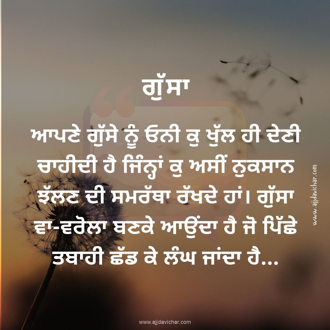 ਆਪਣੇ ਗੁੱਸੇ ਨੂੰ ਓਨੀ ਕੁ ਖੁੱਲ ਹੀ ਦੇਣੀ ਚਾਹੀਦੀ ਹੈ ਜਿੰਨ੍ਹਾਂ ਕੁ ਅਸੀਂ ਨੁਕਸਾਨ ਝੱਲਣ ਦੀ ਸਮਰੱਥਾ ਰੱਖਦੇ ਹਾਂ। ਗੁੱਸਾ ਵਾ-ਵਰੋਲਾ ਬਣਕੇ ਆਉਂਦਾ ਹੈ ਜੋ ਪਿੱਛੇ ਤਬਾਹੀ ਛੱਡ ਕੇ ਲੰਘ ਜਾਂਦਾ ਹੈ...