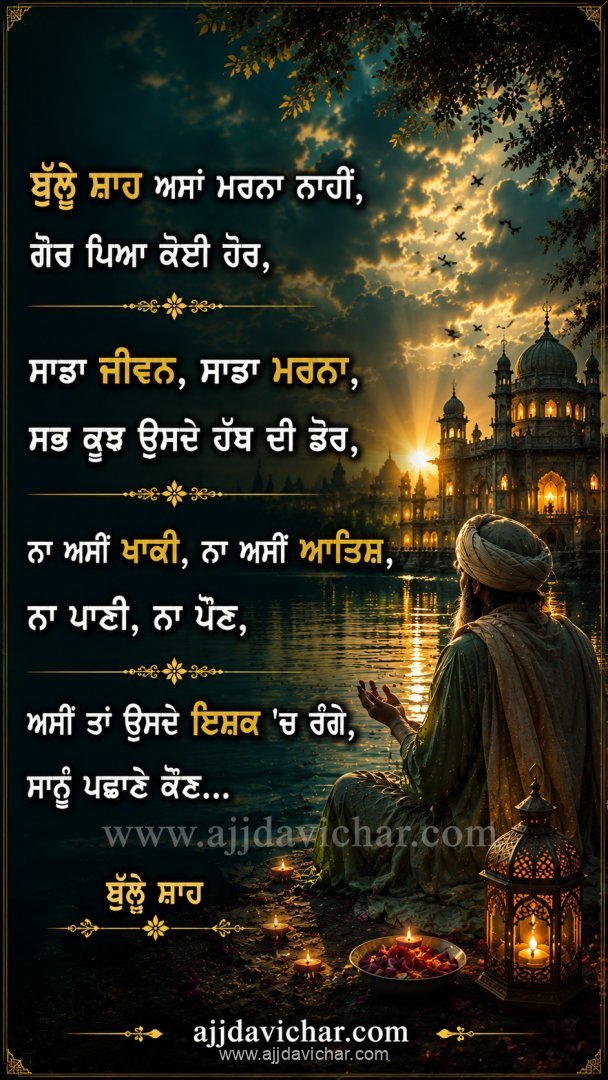 ਬੁੱਲ੍ਹੇ ਸ਼ਾਹ ਅਸਾਂ ਮਰਨਾ ਨਾਹੀਂ,  ਗੋਰ ਪਿਆ ਕੋਈ ਹੋਰ, ਸਾਡਾ ਜੀਵਨ, ਸਾਡਾ ਮਰਨਾ,  ਸਭ ਕੁਝ ਉਸਦੇ ਹੱਥ ਦੀ ਡੋਰ, ਨਾ ਅਸੀਂ ਖਾਕੀ, ਨਾ ਅਸੀਂ ਆਤਿਸ਼,  ਨਾ ਪਾਣੀ, ਨਾ ਪੌਣ, ਅਸੀਂ ਤਾਂ ਉਸਦੇ ਇਸ਼ਕ 'ਚ ਰੰਗੇ,  ਸਾਨੂੰ ਪਛਾਣੇ ਕੌਣ...